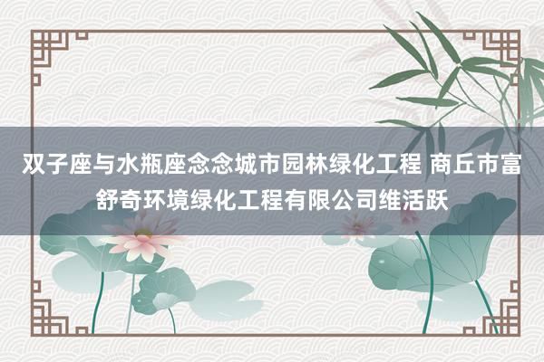 双子座与水瓶座念念城市园林绿化工程 商丘市富舒奇环境绿化工程有限公司维活跃